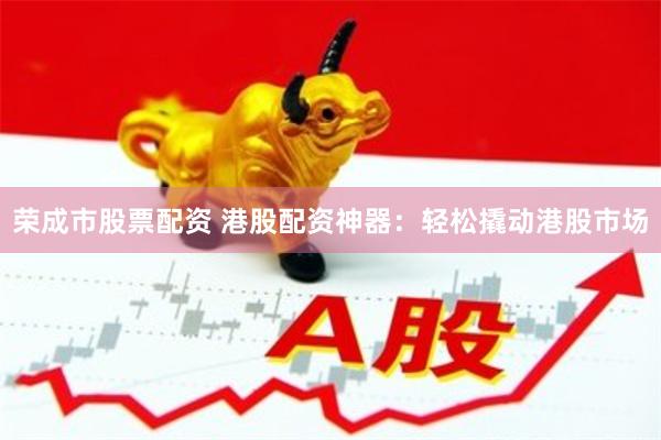 荣成市股票配资 港股配资神器：轻松撬动港股市场