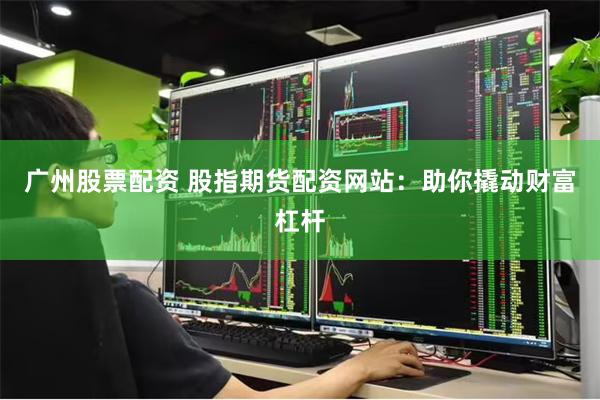 广州股票配资 股指期货配资网站：助你撬动财富杠杆