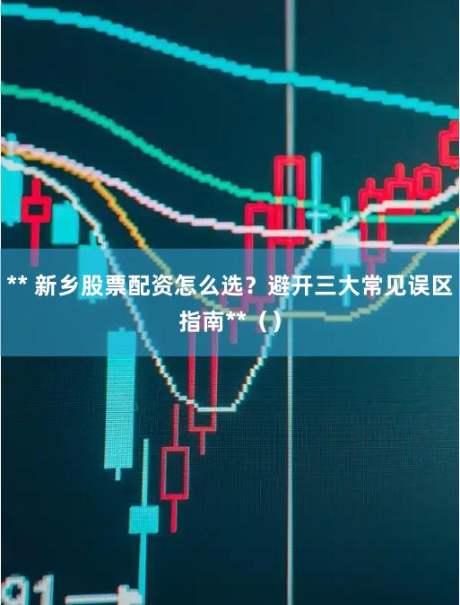 ** 新乡股票配资怎么选？避开三大常见误区指南**（）